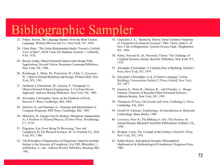 Bibliographic Sampler
 23. Pinker, Steven, The Language Instinct: How the Mind Creates        33. Glickstein, I. S., “Hierarchy Theory: Some Common Properties
     Language, William Morrow and Co., New York, NY, 1994.                  of Competitively-Selected Systems”, PhD. Thesis, State U. of
                                                                            New York at Binghamton, Systems Science Dept., Binghamton,
 24. Chen, Peter, “The Entity-Relationship Model: Toward a Unified
                                                                            NY, 1996.
     View of Data”, ACM Trans. On Database Systems 1, 1(March),
     9-36, 1976.                                                        34. Pattee, Howard H., ed., Hierarchy Theory: The Challenge of
                                                                            Complex Systems, George Braziller Publishers, New York, NY,
 25. Booch, Grady, Object-Oriented Analysis and Design With
                                                                            1973.
     Applications, Second Edition, Benjamin Cummings Publishers,
     New York, NY, 1994 .                                               35. Alexander, Christopher, A Timeless Way of Building, Oxford U.
                                                                            Press, New York, NY, 1979
 26. Rumbaugh, J., Blaha, M., Premerlani, W., Eddy, F., Lorensen,
     W., Object Oriented Modeling and Design, Prentice-Hall, New        36. Alexander, Christopher, et al, A Pattern Language: Towns,
     York, NY, 1991.                                                        Buildings, Construction, Oxford U. Press, Oxford, New York,
                                                                            NY, 1977.
 27. Jacobson, I.,Christerson, M., Jonsson, P., Overgaard, G.,
     Object-Oriented Software Engineering: A Use-Case Driven            37. Gamma, E., Helm, R., Johnson, R. , and Vlissides, J., Design
     Approach, Addison-Wesley Publishers, New York, NY, 1993.               Patterns: Elements of Reusable Object-Oriented Software,
                                                                            Addison-Wesley, New York, NY, 1995.
 28. Alexander, Christopher, Notes on the Synthesis of Form,
     Harvard U. Press, Cambridge, MA, 1964.                             38. Thompson, D’Arcy, On Growth and Form, Cambridge U. Press,
                                                                            Cambridge, UK, 1961.
 29. Abelson, H., and Sussman, G., Structure and Interpretation of
     Computer Programs, MIT Press, Cambridge, MA, 1985.                 39. Gerald M. Edelman, Topobiology: An Introduction to Molecular
                                                                            Embryology, Basic Books, 1988.
 30. Morowitz, H., Energy Flow In Biology: Biological Organization
     As A Problem In Thermal Physics, Ox Bow Press, Woodbridge,         40. Lawrence, Peter A., The Making of a Fly: The Genetics of
     CT, 1979.                                                              Animal Design, Blackwell Scientific Publications, Oxford, U.K.,
                                                                            1992.
 31. Prigogine, Ilya, From Being To Becoming: Time and
     Complexity In The Physical Sciences, W. H. Freeman Co., New        41. Wolpert, Lewis, The Triumph of the Embryo, Oxford U. Press,
     York, NY, 1980.                                                        New York, NY, 1991.
 32. The Principles of Organization In Organisms: Santa Fe Institute    42. Robert Rosen, Anticipatory Systems: Philosophical,
     Studies in the Sciences of Complexity, Vol XIII, Mittenthal, J.,       Mathematical & Methodological Foundations, Pergamon Press,
     and Baskin, A., eds., Addison-Wesley Publishers, Reading, MA,          1985.
     1992.
                                                                                                                                              72
 