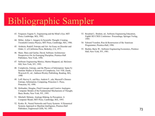 Bibliographic Sampler
 43. Ferguson, Eugene S., Engineering and the Mind’s Eye, MIT         53. Rosalind L. Ibrahim, ed., Software Engineering Education,
     Press, Cambridge, MA, 1992.                                          Eighth SEI CSEE Conference Proceedings, Springer Verlag,
                                                                          1995.
 44. Miller, Arthur I., Imagery In Scientific Thought: Creating
     Twentieth Century Physics, MIT Press, Cambridge, MA, 1986.       54. Edward Yourdon, Rise & Resurrection of the American
                                                                          Programmer, Prentice-Hall, 1996.
 45. Arnheim, Rudolf, Entropy and Art: An Essay on Disorder and
     Order, U. of California Press, Berkeley, CA, 1971.               55. Boehm, Barry W., Software Engineering Economics, Prentice-
                                                                          Hall, New York, NY, 1981.
 46. Shaw, Mary and Garlan, David, Software Architecture:
     Perspectives On An Emerging Discipline, Prentice-Hall
     Publishers, New York, 1996.
 47. Software Engineering Metrics, Martin Shepperd, ed, McGraw-
     Hill, New York, NY, 1993.
 48. Complexity, Entropy, and the Physics of Information: Santa Fe
     Institute Studies in Sciences of Complexity, Vol. VIII, Zurek,
     Wojciech H., ed., Addison-Wesley Publishing, Reading, MA,
     1990
 49. Leff, Harvey S., and Rex, Andrew F., eds, Maxwell’s Demon:
     Entropy, Information, Computing, Princeton U. Press,
     Princeton, NJ, 1990.
 50. Hofstadter, Douglas, Fluid Concepts and Creative Analogies:
     Computer Models of the Fundamental Mechanisms of Thought,
     Basic Books, New York, NY, 1995.
 51. Mitchell, Melanie, Analogy-Making As Perception: A
     Computer Model, MIT Press, Cambridge, MA, 1993.
 52. Kosko, B., Neural Networks and Fuzzy Systems: A Dynamical
     Systems Approach to Machine Intelligence, Prentice-Hall
     Publishers, Englewood Cliffs, NJ, 1993.
                                                                                                                                       73
 