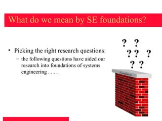What do we mean by SE foundations?

                                               ? ?
• Picking the right research questions:
   – the following questions have aided our
                                                ?? ?
     research into foundations of systems
     engineering . . . .
                                                ??
                                              Found
                                                    ation




                                                            5
 