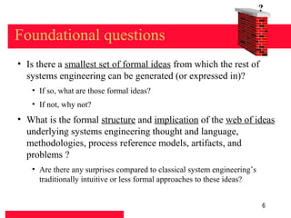 Found
                                                                       at   ion
                                                                                  ?

Foundational questions
• Is there a smallest set of formal ideas from which the rest of
  systems engineering can be generated (or expressed in)?
   • If so, what are those formal ideas?
   • If not, why not?
• What is the formal structure and implication of the web of ideas
  underlying systems engineering thought and language,
  methodologies, process reference models, artifacts, and
  problems ?
   • Are there any surprises compared to classical system engineering’s
     traditionally intuitive or less formal approaches to these ideas?


                                                                                  6
 