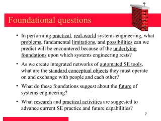 Found
                                                              at   ion
                                                                         ?


Foundational questions
  • In performing practical, real-world systems engineering, what
    problems, fundamental limitations, and possibilities can we
    predict will be encountered because of the underlying
    foundations upon which systems engineering rests?
  • As we create integrated networks of automated SE tools,
    what are the standard conceptual objects they must operate
    on and exchange with people and each other?
  • What do these foundations suggest about the future of
    systems engineering?
  • What research and practical activities are suggested to
    advance current SE practice and future capabilities?
                                                                         7
 