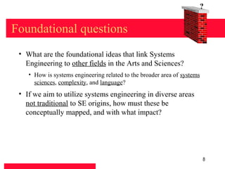 Found
                                                                      at   ion
                                                                                 ?


Foundational questions
 • What are the foundational ideas that link Systems
   Engineering to other fields in the Arts and Sciences?
    • How is systems engineering related to the broader area of systems
      sciences, complexity, and language?
 • If we aim to utilize systems engineering in diverse areas
   not traditional to SE origins, how must these be
   conceptually mapped, and with what impact?




                                                                                 8
 