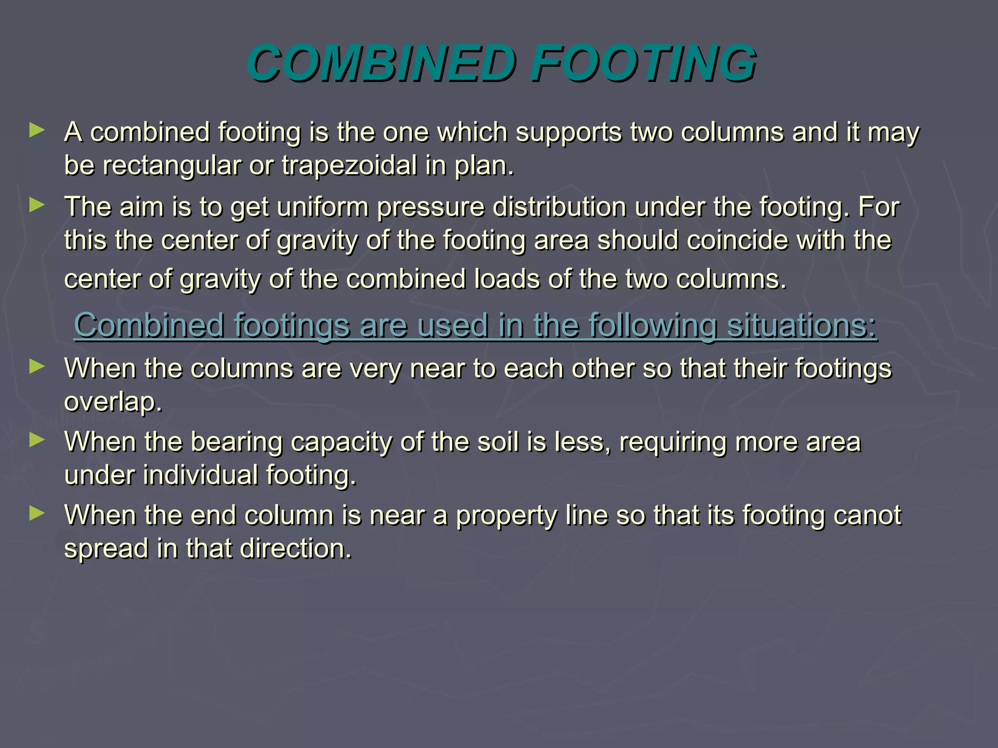 COMBINED FOOTING
►
►

A combined footing is the one which supports two columns and it may
be rectangular or trapezoidal in plan.
The aim is to get uniform pressure distribution under the footing. For
this the center of gravity of the footing area should coincide with the
center of gravity of the combined loads of the two columns.

Combined footings are used in the following situations:
►
►
►

When the columns are very near to each other so that their footings
overlap.
When the bearing capacity of the soil is less, requiring more area
under individual footing.
When the end column is near a property line so that its footing canot
spread in that direction.

 