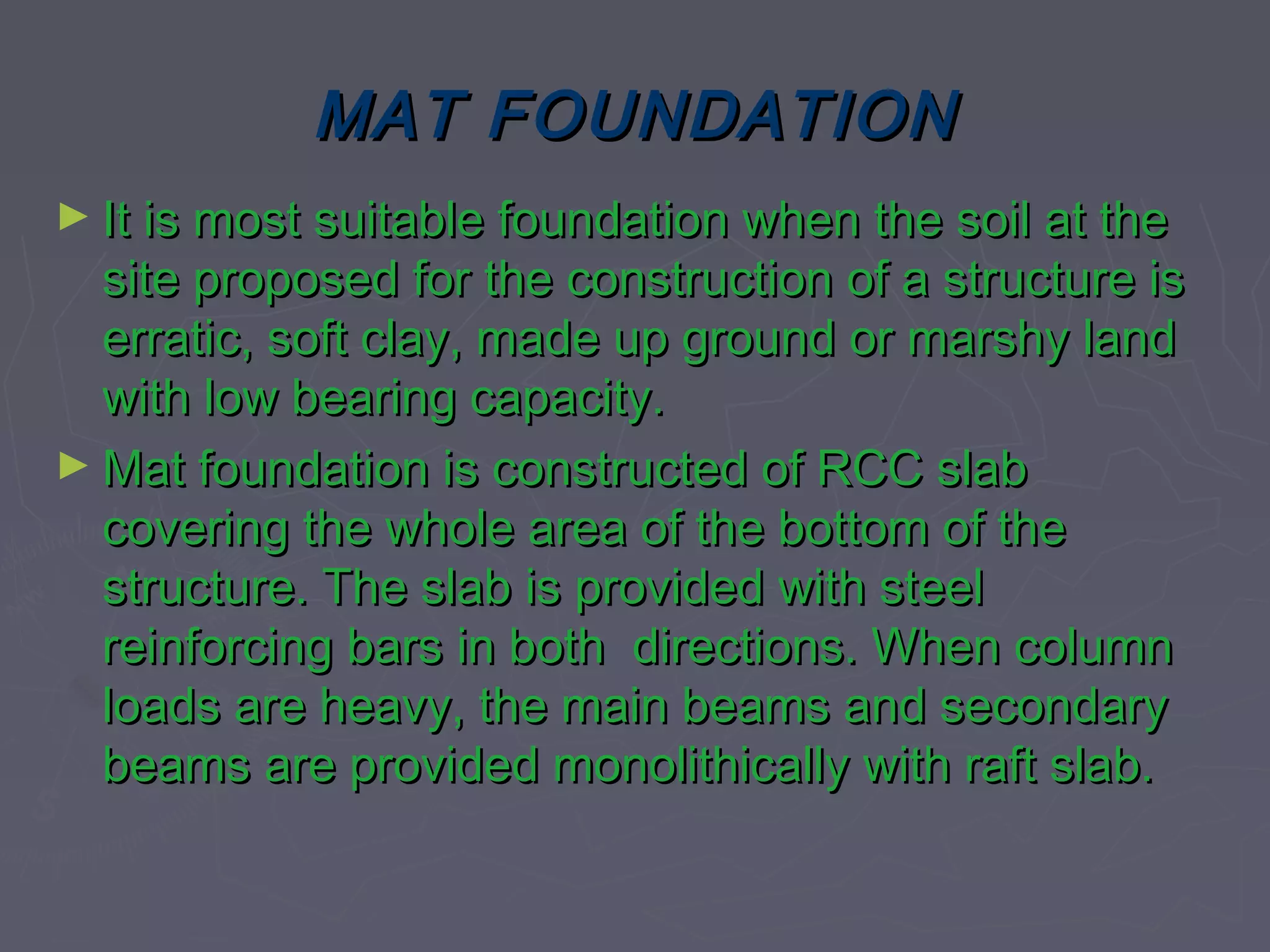 MAT FOUNDATION
► It is most suitable foundation when the soil at the

site proposed for the construction of a structure is
erratic, soft clay, made up ground or marshy land
with low bearing capacity.
► Mat foundation is constructed of RCC slab
covering the whole area of the bottom of the
structure. The slab is provided with steel
reinforcing bars in both directions. When column
loads are heavy, the main beams and secondary
beams are provided monolithically with raft slab.

 