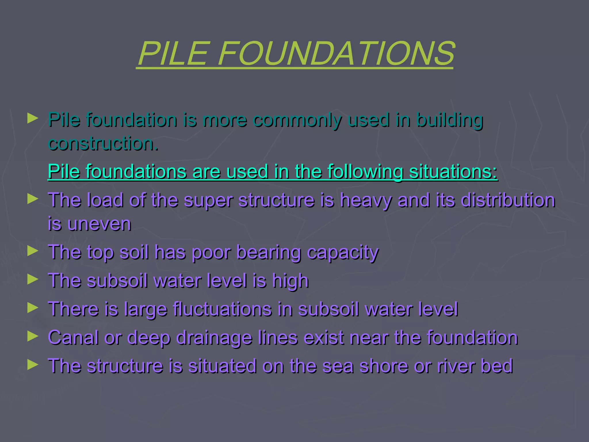 PILE FOUNDATIONS
►

►
►
►
►
►
►

Pile foundation is more commonly used in building
construction.
Pile foundations are used in the following situations:
The load of the super structure is heavy and its distribution
is uneven
The top soil has poor bearing capacity
The subsoil water level is high
There is large fluctuations in subsoil water level
Canal or deep drainage lines exist near the foundation
The structure is situated on the sea shore or river bed

 