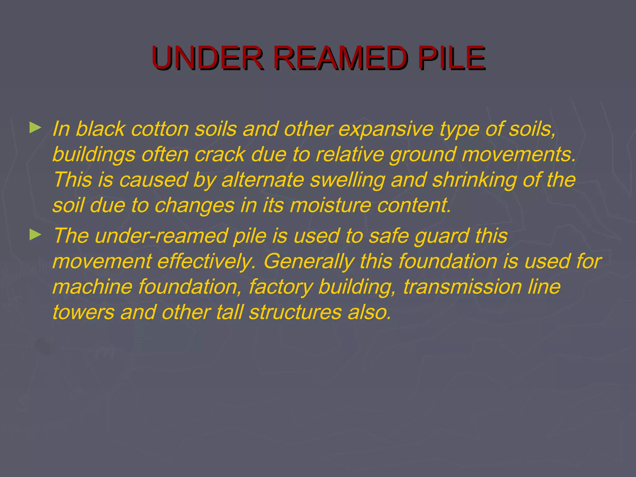 UNDER REAMED PILE
►

►

In black cotton soils and other expansive type of soils,
buildings often crack due to relative ground movements.
This is caused by alternate swelling and shrinking of the
soil due to changes in its moisture content.
The under-reamed pile is used to safe guard this
movement effectively. Generally this foundation is used for
machine foundation, factory building, transmission line
towers and other tall structures also.

 