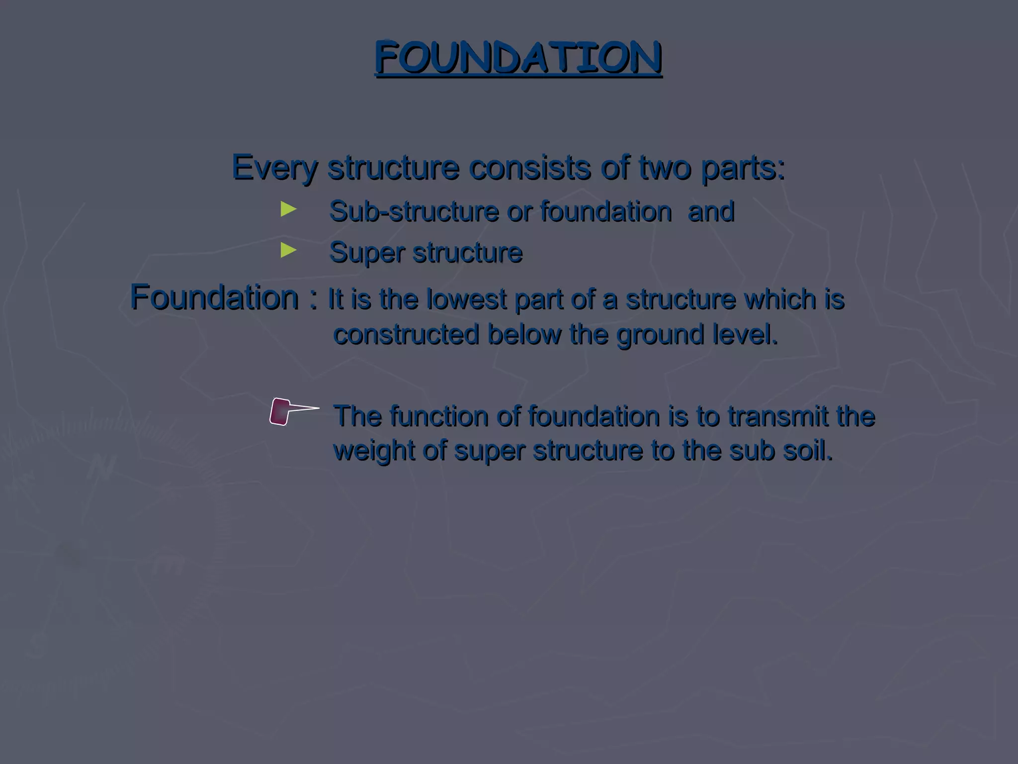 FOUNDATION
Every structure consists of two parts:
►
►

Sub-structure or foundation and
Super structure

Foundation : It is the lowest part of a structure which is
constructed below the ground level.

The function of foundation is to transmit the
weight of super structure to the sub soil.

 
