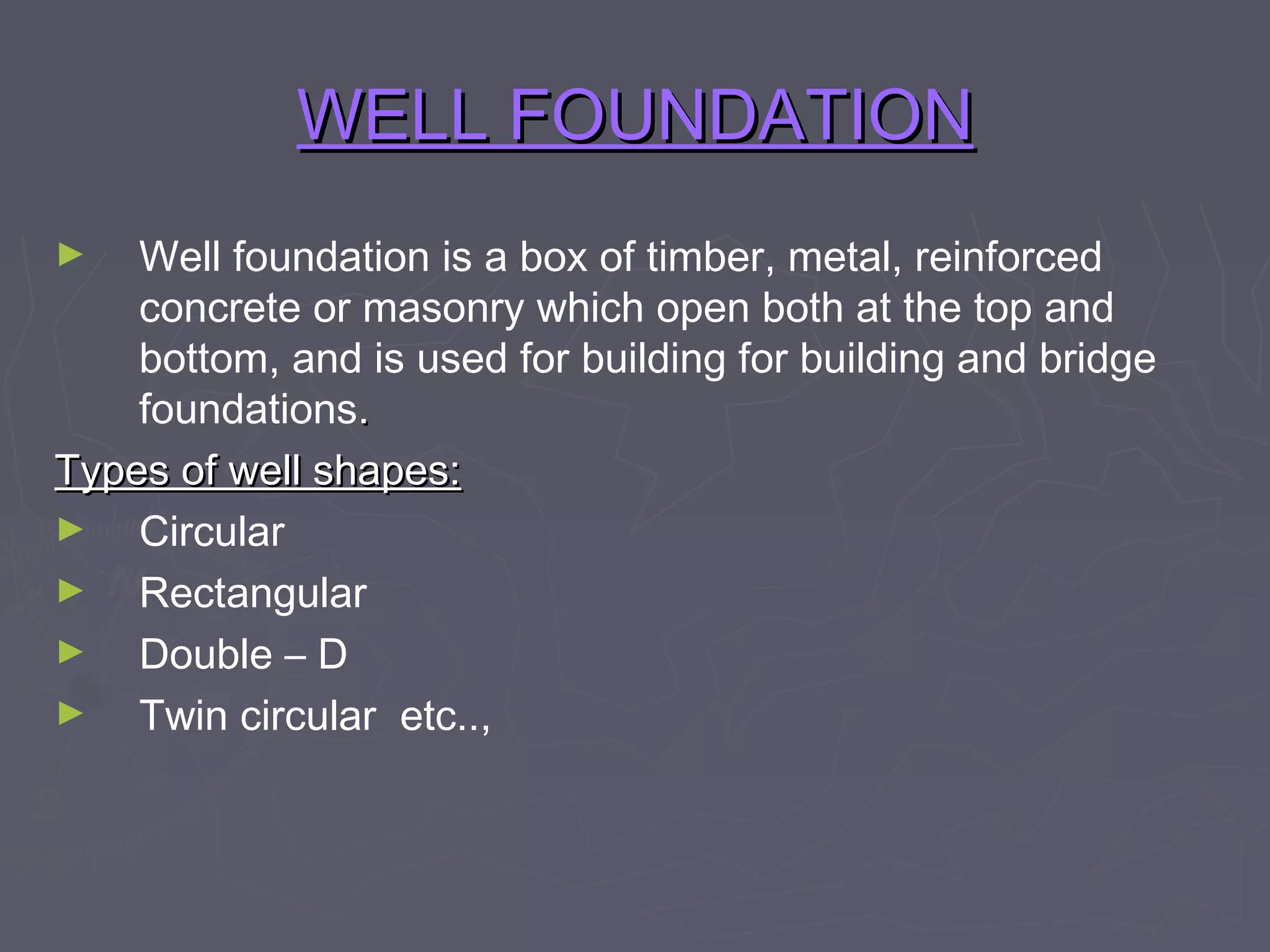 WELL FOUNDATION
Well foundation is a box of timber, metal, reinforced
concrete or masonry which open both at the top and
bottom, and is used for building for building and bridge
foundations.
Types of well shapes:
►
Circular
►
Rectangular
►
Double – D
►
Twin circular etc..,
►

 