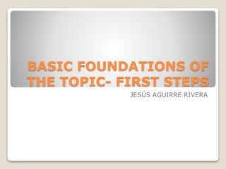 BASIC FOUNDATIONS OF
THE TOPIC- FIRST STEPS
JESÚS AGUIRRE RIVERA
 