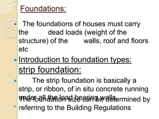 Foundations: 
 The foundations of houses must carry 
the dead loads (weight of the 
structure) of the walls, roof and floors 
etc 
 Introduction to foundation types: 
strip foundation: 
 The strip foundation is basically a 
strip, or ribbon, of in situ concrete running 
under all the load bearing walls. 
 
The foundation size can be determined by 
referring to the Building Regulations 
 