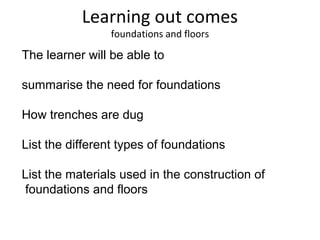 Learning out comes
foundations and floors
The learner will be able to
summarise the need for foundations
How trenches are dug
List the different types of foundations
List the materials used in the construction of
foundations and floors
 