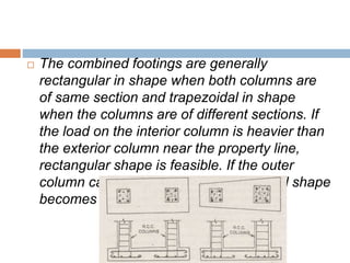  The combined footings are generally
rectangular in shape when both columns are
of same section and trapezoidal in shape
when the columns are of different sections. If
the load on the interior column is heavier than
the exterior column near the property line,
rectangular shape is feasible. If the outer
column carries heavier load, trapezoidal shape
becomes essential.
 