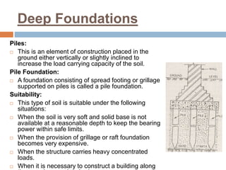 Deep Foundations
Piles:
 This is an element of construction placed in the
ground either vertically or slightly inclined to
increase the load carrying capacity of the soil.
Pile Foundation:
 A foundation consisting of spread footing or grillage
supported on piles is called a pile foundation.
Suitability:
 This type of soil is suitable under the following
situations:
 When the soil is very soft and solid base is not
available at a reasonable depth to keep the bearing
power within safe limits.
 When the provision of grillage or raft foundation
becomes very expensive.
 When the structure carries heavy concentrated
loads.
 When it is necessary to construct a building along
 