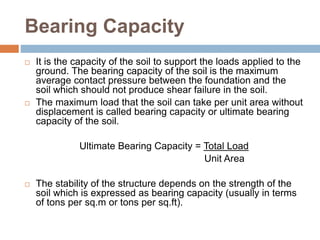 Bearing Capacity
 It is the capacity of the soil to support the loads applied to the
ground. The bearing capacity of the soil is the maximum
average contact pressure between the foundation and the
soil which should not produce shear failure in the soil.
 The maximum load that the soil can take per unit area without
displacement is called bearing capacity or ultimate bearing
capacity of the soil.
Ultimate Bearing Capacity = Total Load
Unit Area
 The stability of the structure depends on the strength of the
soil which is expressed as bearing capacity (usually in terms
of tons per sq.m or tons per sq.ft).
 