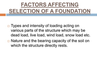 FACTORS AFFECTING
SELECTION OF A FOUNDATION
 Types and intensity of loading acting on
various parts of the structure which may be
dead load, live load, wind load, snow load etc.
 Nature and the bearing capacity of the soil on
which the structure directly rests.
 