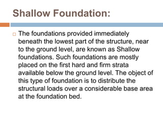 Shallow Foundation:
 The foundations provided immediately
beneath the lowest part of the structure, near
to the ground level, are known as Shallow
foundations. Such foundations are mostly
placed on the first hard and firm strata
available below the ground level. The object of
this type of foundation is to distribute the
structural loads over a considerable base area
at the foundation bed.
 