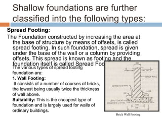 Shallow foundations are further
classified into the following types:
Spread Footing:
The Foundation constructed by increasing the area at
the base of structure by means of offsets, is called
spread footing. In such foundation, spread is given
under the base of the wall or a column by providing
offsets. This spread is known as footing and the
foundation itself is called Spread Footing.
The various types of spread footing
foundation are:
1. Wall Footing:
It consists of a number of courses of bricks,
the lowest being usually twice the thickness
of wall above.
Suitability: This is the cheapest type of
foundation and is largely used for walls of
ordinary buildings.
Brick Wall Footing
 