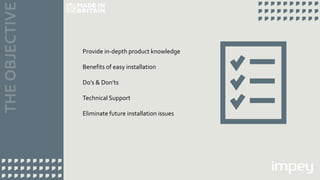 Provide in-depth product knowledge
Benefits of easy installation
Do’s & Don’ts
Technical Support
Eliminate future installation issues
 