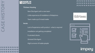 Thirteen Housing
New Site Agent with a new team
Little experience of installation of Adaptions
Team made up of mixed trades
Issues
Lack of experience with product – what is required
Installation not getting completed
Frustrated clients
Stressed Site Agent
High turnover of trades people
 