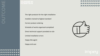 The right products for the right installation
Installers trained to highest standard
Correct product ordering
Schedule of works organised-completed
Direct technical support provided on-site
Limited installation errors
Happy Site agent
Happy end user
 