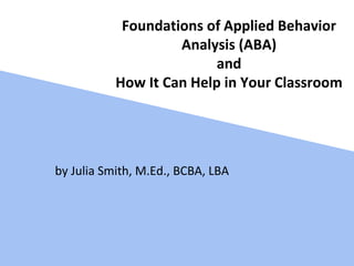 Foundations of Applied Behavior
Analysis (ABA)
and
How It Can Help in Your Classroom
by Julia Smith, M.Ed., BCBA, LBA
 