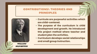 CONTRIBUTIONS/ THEORIES AND
PRINCIPLES
• Curricula are purposeful activities which
are child-centered.
• The purpose of the curriculum is child
development and growth. He introduced
this project method where teacher and
student plan the activities.
• Curriculum develops social relationships
and small group instruction.
WILLIAM
KILPARTICK
 