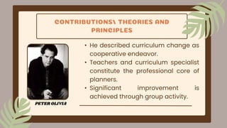 CONTRIBUTIONS/ THEORIES AND
PRINCIPLES
• He described curriculum change as
cooperative endeavor.
• Teachers and curriculum specialist
constitute the professional core of
planners.
• Significant improvement is
achieved through group activity.
PETER OLIVIA
 