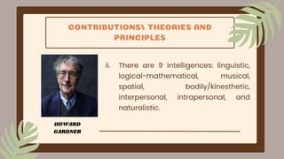 CONTRIBUTIONS/ THEORIES AND
PRINCIPLES
ii. There are 9 intelligences: linguistic,
logical-mathematical, musical,
spatial, bodily/kinesthetic,
interpersonal, intrapersonal, and
naturalistic.
HOWARD
GARDNER
 