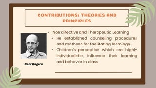 CONTRIBUTIONS/ THEORIES AND
PRINCIPLES
• Non directive and Therapeutic Learning
• He established counseling procedures
and methods for facilitating learnings.
• Children’s perception which are highly
individualistic, influence their learning
and behavior in class
Carl Rogers
 