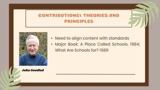 CONTRIBUTIONS/ THEORIES AND
PRINCIPLES
• Need to align content with standards
• Major Book: A Place Called Schools, 1984;
What Are Schools for? 1989
John Goodlad
 