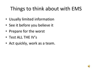 Things to think about with EMS Usually limited information See it before you believe it Prepare for the worst Test ALL THE IV’s Act quickly, work as a team. 