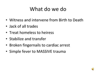 What do we do Witness and intervene from Birth to Death Jack of all trades Treat homeless to heiress Stabilize and transfer Broken fingernails to cardiac arrest Simple fever to MASSIVE trauma 