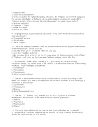 c. Progressivism
d. Social Reconstructionism
8. Giving education the highest budgetary allocation, the Philippine government recognizes
the possible contribution of its future citizens to the national development goals of the
Philippine society. Which stressed this goal of education for social transformation?
a. Athenian education
b. Followers of Christ
c. Greek education
d. Roman education
9. The progressivists emphasized the individuality of the child. What is the concern of the
reconstructionists?
a. Experiential learning
b. Socialization
c. Social problem
10. One of the following quotations does not conform to the Christian doctrine of Education
for Humanitarianism. Which one is it?
a. Do unto others as you would like others do unto you
b. Love they neighbor as thyself
c. Not on bread alone is man to live but on every utterance that comes from mouth of God
d. Whatever good things we do to our poor, helpless brothers, we do it for God.
11. Scouting and Citizen's Army Training (CAT) give training in character-building,
citizenship training, etc. Which leads to the creation of a new social order and a new society
eventually. What philosophy supports this?
a. Existentialism
b. Perennialism
c. Progressivism
d. Social reconstructionism
12. Teacher V demonstrated the technique on how to group students according to their
needs and interests and how to use self-paced instructional materials. Which philosophy is
manifested in this activity?
a. Essentialism
b. Progressivism
c. Realism
d. Social Reconstructionism
13. Teacher G, a Christian Living teacher, puts so much significance on values
development and discipline. What could be her educational philosophy?
a. Idealism
b. Pragmatism
c. Progressivism
d. Realism
14. Which one does not illustrate the principle that rights and duties are correlative?
a. The right of an unmarried pregnant teacher to abort her baby in relation to her duty to
protect her name and her job as a teacher
 