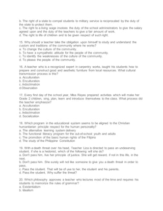 b. The right of a state to compel students to military service is reciprocated by the duty of
the state to protect them.
c. The right to a living wage involves the duty of the school administrators to give the salary
agreed upon and the duty of the teachers to give a fair amount of work.
d. The right to life of children and to be given respect of such right.
15. Why should a teacher take the obligation upon himself to study and understand the
custom and traditions of the community where he works?
a. To change the culture of the community.
b. To have a sympathetic attitude for the people of the community.
c. To identify the weaknesses of the culture of the community.
d. To please the people of the community.
16. A teacher who is a recognized expert in carpentry works, taught his students how to
prepare and construct good and aesthetic furniture from local resources. What cultural
transmission process is this?
a. Acculturation
b. Enculturation
c. Indoctrination
d.Observation
17. Every first day of the school year, Miss Reyes prepared activities which will make her
Grade 2 children, sing, plan, learn and introduce themselves to the class. What process did
the teacher emphasize?
a. Acculturation
b. Enculturation
c. Indoctrination
d. Socialization
18. Which program in the educational system seems to be aligned to the Christian
humanitarian principle respect for the human personality?
a. The alternative learning system delivery
b. The functional literacy program for the out-of-school youth and adults
c. The promotion of the basic human rights of the Filipino
d. The study of the Philippine Constitution
19. With a death threat over his head, Teacher Liza is directed to pass an undeserving
student, if she is a hedonist, which of the following will she do?
a. Don't pass him, live her principle of justice. She will get reward, if not in this life, in the
next.
b. Don't pass him. She surely will not like someone to give you a death threat in order to
pass.
c. Pass the student. That will be of use to her, the student and his parents.
d. Pass the student. Why suffer the threat?
20. Which philosophy approves a teacher who lectures most of the time and requires his
students to memorize the rules of grammar?
a. Existentialism
b. Idealism
 