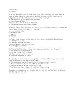c. Pragmatism
d. Realism
21. In a student conducted, the pupils were asked which nationality they would prefer if
given a choice. Majority of the pupils wanted to be Americans. In this case, in which
obligation relative to the state are schools seemed to be failing?
a. Instill allegiance to the constitutional authorities
b. Promote national pride
c. Promote obedience to the laws of the state
d. Respect for all duly constituted authorities.
22. Which subject in the elementary and likewise in the secondary schools are similar to the
goal of Rome to train the students for citizenship?
a. Communication ARts
b. MAPEH/PEHMS
c. Science
d. THE/TLE
23. Which of the following schools practices is not based on Social Reconstructionism?
a. Establishment of SDF
b. Exemption of Scouts from CAT
c. Promoting culture and arts in schools
d. Promoting project WOW
24.Which of the following is the focus of the Japanese education in the Philippines?
a. Democratic ideals and nationalism
b. Love and service to one's country
c. Religion and love for Asian brothers
d. Vocational and health education
25. According to reconstructionism, the goal of education is to bring about a new social
order. Which practice best manifests this view?
a. The class conducts scientific experiments to discover or verify concepts.
b. The class discusses role models and their impact on society.
c. The class allowed to engage in divergent thinking.
d. The class undertakes well-planned projects in the community.
Answers: 1A 2B 3B 4C 5D 6C 7B 8D 9C 10C 11D 12B 13A 14A 15B 16B 17D 18C 19D
20B 21B 22D 23C 24D 25D
 
