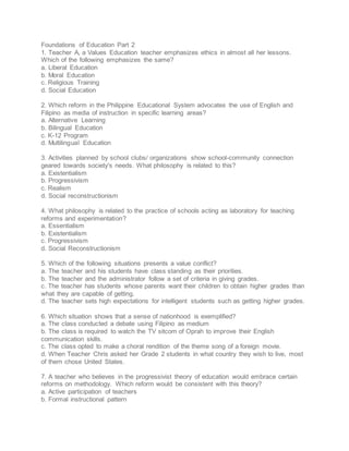 Foundations of Education Part 2
1. Teacher A, a Values Education teacher emphasizes ethics in almost all her lessons.
Which of the following emphasizes the same?
a. Liberal Education
b. Moral Education
c. Religious Training
d. Social Education
2. Which reform in the Philippine Educational System advocates the use of English and
Filipino as media of instruction in specific learning areas?
a. Alternative Learning
b. Bilingual Education
c. K-12 Program
d. Multilingual Education
3. Activities planned by school clubs/ organizations show school-community connection
geared towards society's needs. What philosophy is related to this?
a. Existentialism
b. Progressivism
c. Realism
d. Social reconstructionism
4. What philosophy is related to the practice of schools acting as laboratory for teaching
reforms and experimentation?
a. Essentialism
b. Existentialism
c. Progressivism
d. Social Reconstructionism
5. Which of the following situations presents a value conflict?
a. The teacher and his students have class standing as their priorities.
b. The teacher and the administrator follow a set of criteria in giving grades.
c. The teacher has students whose parents want their children to obtain higher grades than
what they are capable of getting.
d. The teacher sets high expectations for intelligent students such as getting higher grades.
6. Which situation shows that a sense of nationhood is exemplified?
a. The class conducted a debate using Filipino as medium
b. The class is required to watch the TV sitcom of Oprah to improve their English
communication skills.
c. The class opted to make a choral rendition of the theme song of a foreign movie.
d. When Teacher Chris asked her Grade 2 students in what country they wish to live, most
of them chose United States.
7. A teacher who believes in the progressivist theory of education would embrace certain
reforms on methodology. Which reform would be consistent with this theory?
a. Active participation of teachers
b. Formal instructional pattern
 