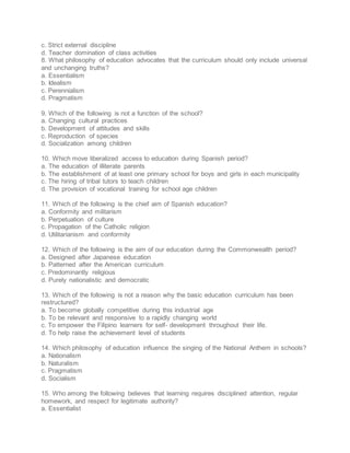 c. Strict external discipline
d. Teacher domination of class activities
8. What philosophy of education advocates that the curriculum should only include universal
and unchanging truths?
a. Essentialism
b. Idealism
c. Perennialism
d. Pragmatism
9. Which of the following is not a function of the school?
a. Changing cultural practices
b. Development of attitudes and skills
c. Reproduction of species
d. Socialization among children
10. Which move liberalized access to education during Spanish period?
a. The education of illiterate parents
b. The establishment of at least one primary school for boys and girls in each municipality
c. The hiring of tribal tutors to teach children
d. The provision of vocational training for school age children
11. Which of the following is the chief aim of Spanish education?
a. Conformity and militarism
b. Perpetuation of culture
c. Propagation of the Catholic religion
d. Utilitarianism and conformity
12. Which of the following is the aim of our education during the Commonwealth period?
a. Designed after Japanese education
b. Patterned after the American curriculum
c. Predominantly religious
d. Purely nationalistic and democratic
13. Which of the following is not a reason why the basic education curriculum has been
restructured?
a. To become globally competitive during this industrial age
b. To be relevant and responsive to a rapidly changing world
c. To empower the Filipino learners for self- development throughout their life.
d. To help raise the achievement level of students
14. Which philosophy of education influence the singing of the National Anthem in schools?
a. Nationalism
b. Naturalism
c. Pragmatism
d. Socialism
15. Who among the following believes that learning requires disciplined attention, regular
homework, and respect for legitimate authority?
a. Essentialist
 