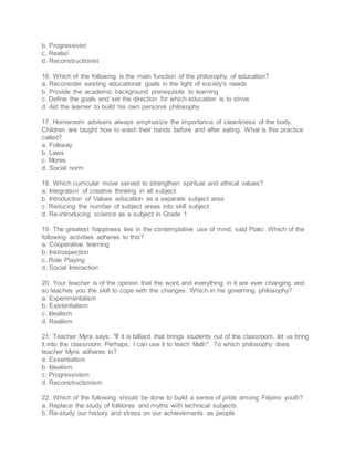 b. Progressivist
c. Realist
d. Reconstructionist
16. Which of the following is the main function of the philosophy of education?
a. Reconsider existing educational goals in the light of society's needs
b. Provide the academic background prerequisite to learning
c. Define the goals and set the direction for which education is to strive
d. Aid the learner to build his own personal philosophy
17. Homeroom advisers always emphasize the importance of cleanliness of the body.
Children are taught how to wash their hands before and after eating. What is this practice
called?
a. Folkway
b. Laws
c. Mores
d. Social norm
18. Which curricular move served to strengthen spiritual and ethical values?
a. Integration of creative thinking in all subject
b. Introduction of Values education as a separate subject area
c. Reducing the number of subject areas into skill subject
d. Re-introducing science as a subject in Grade 1
19. The greatest happiness lies in the contemplative use of mind, said Plato. Which of the
following activities adheres to this?
a. Cooperative learning
b. Instrospection
c. Role Playing
d. Social Interaction
20. Your teacher is of the opinion that the word and everything in it are ever changing and
so teaches you the skill to cope with the changes. Which in his governing philosophy?
a. Experimentalism
b. Existentialism
c. Idealism
d. Realism
21. Teacher Myra says: "If it is billiard that brings students out of the classroom, let us bring
it into the classroom. Perhaps, I can use it to teach Math". To which philosophy does
teacher Myra adheres to?
a. Essentialism
b. Idealism
c. Progressivism
d. Reconstructionism
22. Which of the following should be done to build a sense of pride among Filipino youth?
a. Replace the study of folklores and myths with technical subjects
b. Re-study our history and stress on our achievements as people
 