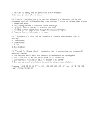 c. Re-study our history from the perspective of our colonizers
d. Set aside the study of local history
23. A teacher who subscribes to the pragmatic philosophy of education believes that
experience study should follow learning in her teaching. Which of the following does she do
to support her belief?
a. Encouraging learners to memorize factual knowledge
b. Equipping learners with the basic abilities and skills
c. Providing learners opportunities to apply theories and principles
d. Requiring learners full master of the lesson.
24. Which philosophy influenced the cultivation of reflective and meditative skills in
teaching?
a. Confucianism
b. Existentialism
c. Taoism
d. Zen Buddhism
25. Which of the following situation manifests a balance between teachers responsibility
and accountability?
a. She entertains her students with personal stories until the end of the period.
b. She spends most of the time on the latest gossips in showbiz.
c. She teaches as much as she could for duration of the period.
d. She teaches as well as entertains the students with per personal stories.
Answers: 1B 2B 3D 4C 5C 6A 7A 8C 9C 10B 11C 12D 13D 14A 15A 16C 17D 18B 19B
20A 21C 22B 23C 24D 25
 
