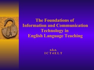 The Foundations of  Information and Communication Technology in  English Language Teaching a.k.a. I C T 4 E L T 
