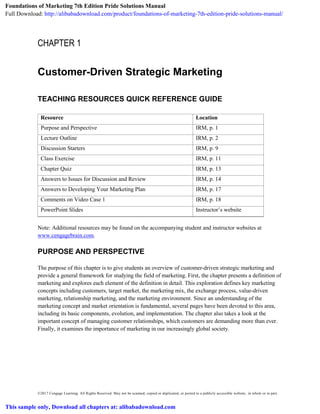 ©2017 Cengage Learning. All Rights Reserved. May not be scanned, copied or duplicated, or posted to a publicly accessible website, in whole or in part.
CHAPTER 1
Customer-Driven Strategic Marketing
TEACHING RESOURCES QUICK REFERENCE GUIDE
Resource Location
Purpose and Perspective IRM, p. 1
Lecture Outline IRM, p. 2
Discussion Starters IRM, p. 9
Class Exercise IRM, p. 11
Chapter Quiz IRM, p. 13
Answers to Issues for Discussion and Review IRM, p. 14
Answers to Developing Your Marketing Plan IRM, p. 17
Comments on Video Case 1 IRM, p. 18
PowerPoint Slides Instructor’s website
Note: Additional resources may be found on the accompanying student and instructor websites at
www.cengagebrain.com.
PURPOSE AND PERSPECTIVE
The purpose of this chapter is to give students an overview of customer-driven strategic marketing and
provide a general framework for studying the field of marketing. First, the chapter presents a definition of
marketing and explores each element of the definition in detail. This exploration defines key marketing
concepts including customers, target market, the marketing mix, the exchange process, value-driven
marketing, relationship marketing, and the marketing environment. Since an understanding of the
marketing concept and market orientation is fundamental, several pages have been devoted to this area,
including its basic components, evolution, and implementation. The chapter also takes a look at the
important concept of managing customer relationships, which customers are demanding more than ever.
Finally, it examines the importance of marketing in our increasingly global society.
Foundations of Marketing 7th Edition Pride Solutions Manual
Full Download: http://alibabadownload.com/product/foundations-of-marketing-7th-edition-pride-solutions-manual/
This sample only, Download all chapters at: alibabadownload.com
 