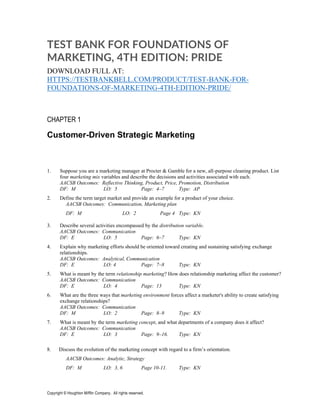Copyright © Houghton Mifflin Company. All rights reserved.
TEST BANK FOR FOUNDATIONS OF
MARKETING, 4TH EDITION: PRIDE
DOWNLOAD FULL AT:
HTTPS://TESTBANKBELL.COM/PRODUCT/TEST-BANK-FOR-
FOUNDATIONS-OF-MARKETING-4TH-EDITION-PRIDE/
CHAPTER 1
Customer-Driven Strategic Marketing
1. Suppose you are a marketing manager at Procter & Gamble for a new, all-purpose cleaning product. List
four marketing mix variables and describe the decisions and activities associated with each.
AACSB Outcomes: Reflective Thinking, Product, Price, Promotion, Distribution
DF: M LO: 5 Page: 4–7 Type: AP
2. Define the term target market and provide an example for a product of your choice.
AACSB Outcomes: Communication, Marketing plan
DF: M LO: 2 Page 4 Type: KN
3. Describe several activities encompassed by the distribution variable.
AACSB Outcomes: Communication
DF: E LO: 5 Page: 6–7 Type: KN
4. Explain why marketing efforts should be oriented toward creating and sustaining satisfying exchange
relationships.
AACSB Outcomes: Analytical, Communication
DF: E LO: 4 Page: 7–8 Type: KN
5. What is meant by the term relationship marketing? How does relationship marketing affect the customer?
AACSB Outcomes: Communication
DF: E LO: 4 Page: 13 Type: KN
6. What are the three ways that marketing environment forces affect a marketer's ability to create satisfying
exchange relationships?
AACSB Outcomes: Communication
DF: M LO: 2 Page: 8–9 Type: KN
7. What is meant by the term marketing concept, and what departments of a company does it affect?
AACSB Outcomes: Communication
DF: E LO: 3 Page: 9–16. Type: KN
8. Discuss the evolution of the marketing concept with regard to a firm’s orientation.
AACSB Outcomes: Analytic, Strategy
DF: M LO: 3, 6 Page 10-11. Type: KN
 