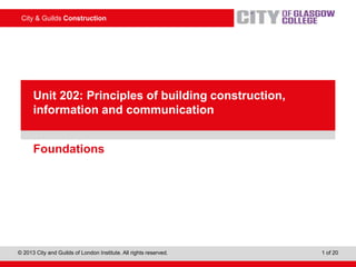 City & Guilds Construction
© 2013 City and Guilds of London Institute. All rights reserved. 1 of 20
PowerPointpresentation
Foundations
Unit 202: Principles of building construction,
information and communication
 