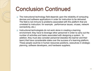 Constructivism ContinuedThe incorporation of constructivism has greatly affected instructional activities and the instructional system design process. As a result, a new discipline has emerged called learning sciences.According to Reiser and Dempsey (2007), “learning sciences are the convergence of design of activity systems, cognition, and sociocultural context” (p. 47). The learning environment relies upon constructivist cognitive discipline. They are complex learning environments which offer learners an authentic platform for learning. Learning sciences also uses concepts and practices from computer science.