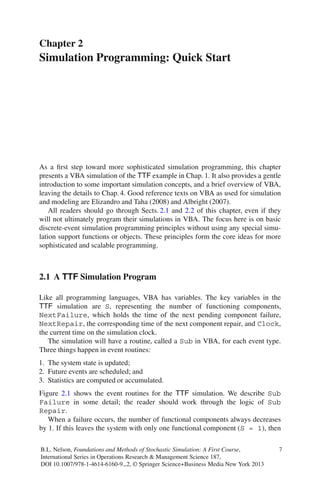 Chapter 2
Simulation Programming: Quick Start
As a ﬁrst step toward more sophisticated simulation programming, this chapter
presents a VBA simulation of the TTF example in Chap. 1. It also provides a gentle
introduction to some important simulation concepts, and a brief overview of VBA,
leaving the details to Chap.4. Good reference texts on VBA as used for simulation
and modeling are Elizandro and Taha (2008) and Albright (2007).
All readers should go through Sects. 2.1 and 2.2 of this chapter, even if they
will not ultimately program their simulations in VBA. The focus here is on basic
discrete-event simulation programming principles without using any special simu-
lation support functions or objects. These principles form the core ideas for more
sophisticated and scalable programming.
2.1 A TTF Simulation Program
Like all programming languages, VBA has variables. The key variables in the
TTF simulation are S, representing the number of functioning components,
NextFailure, which holds the time of the next pending component failure,
NextRepair, the corresponding time of the next component repair, and Clock,
the current time on the simulation clock.
The simulation will have a routine, called a Sub in VBA, for each event type.
Three things happen in event routines:
1. The system state is updated;
2. Future events are scheduled; and
3. Statistics are computed or accumulated.
Figure 2.1 shows the event routines for the TTF simulation. We describe Sub
Failure in some detail; the reader should work through the logic of Sub
Repair.
When a failure occurs, the number of functional components always decreases
by 1. If this leaves the system with only one functional component (S = 1), then
B.L. Nelson, Foundations and Methods of Stochastic Simulation: A First Course,
International Series in Operations Research & Management Science 187,
DOI 10.1007/978-1-4614-6160-9 2, © Springer Science+Business Media New York 2013
7
 