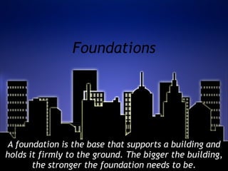 Foundations A foundation is the base that supports a building and holds it firmly to the ground. The bigger the building, the stronger the foundation needs to be. 