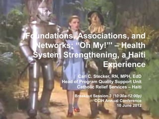 Foundations, Associations, and
  Networks; “Oh My!”' – Health
  System Strengthening, a Haiti
                   Experience
                Carl C. Stecker, RN, MPH, EdD
         Head of Program Quality Support Unit
               Catholic Relief Services – Haiti

               Breakout Session 3 (10:30a-12:00p)
                         CCIH Annual Conference
                                    10 June 2012
 