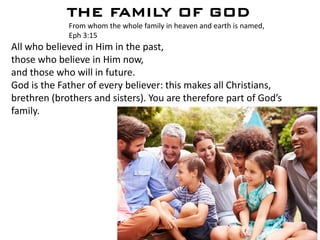 THE FAMILY OF GOD
From whom the whole family in heaven and earth is named,
Eph 3:15
All who believed in Him in the past,
those who believe in Him now,
and those who will in future.
God is the Father of every believer: this makes all Christians,
brethren (brothers and sisters). You are therefore part of God’s
family.
 