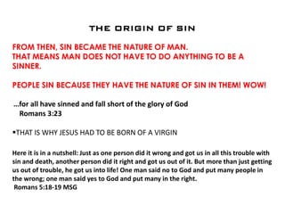 THE ORIGIN OF SIN
FROM THEN, SIN BECAME THE NATURE OF MAN.
THAT MEANS MAN DOES NOT HAVE TO DO ANYTHING TO BE A
SINNER.
PEOPLE SIN BECAUSE THEY HAVE THE NATURE OF SIN IN THEM! WOW!
…for all have sinned and fall short of the glory of God
Romans 3:23
THAT IS WHY JESUS HAD TO BE BORN OF A VIRGIN
Here it is in a nutshell: Just as one person did it wrong and got us in all this trouble with
sin and death, another person did it right and got us out of it. But more than just getting
us out of trouble, he got us into life! One man said no to God and put many people in
the wrong; one man said yes to God and put many in the right.
Romans 5:18-19 MSG
 