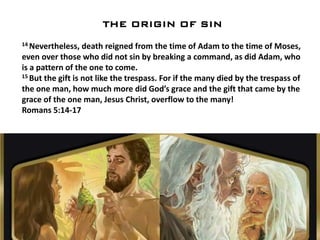 THE ORIGIN OF SIN
14 Nevertheless, death reigned from the time of Adam to the time of Moses,
even over those who did not sin by breaking a command, as did Adam, who
is a pattern of the one to come.
15 But the gift is not like the trespass. For if the many died by the trespass of
the one man, how much more did God’s grace and the gift that came by the
grace of the one man, Jesus Christ, overflow to the many!
Romans 5:14-17
 